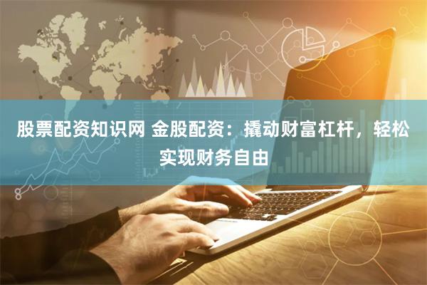 股票配资知识网 金股配资：撬动财富杠杆，轻松实现财务自由