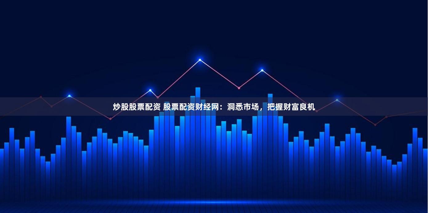 炒股股票配资 股票配资财经网：洞悉市场，把握财富良机