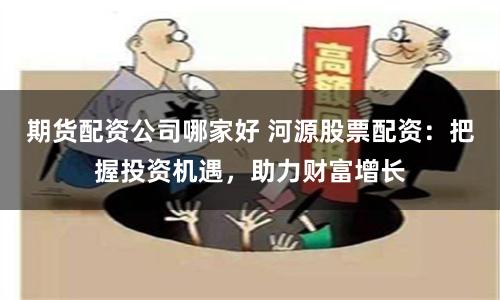 期货配资公司哪家好 河源股票配资：把握投资机遇，助力财富增长