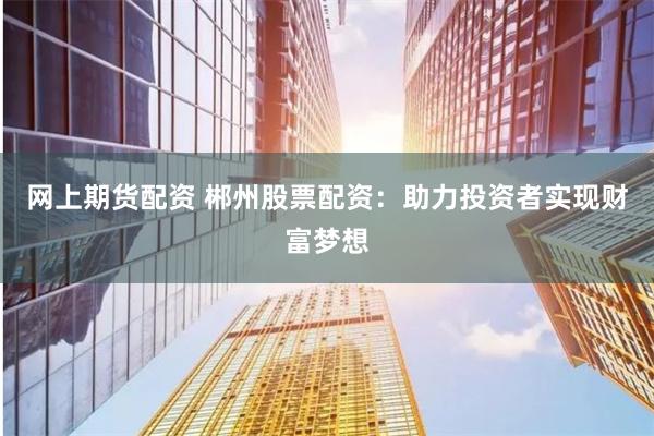 网上期货配资 郴州股票配资：助力投资者实现财富梦想