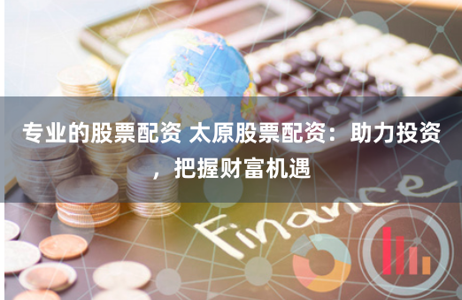 专业的股票配资 太原股票配资：助力投资，把握财富机遇