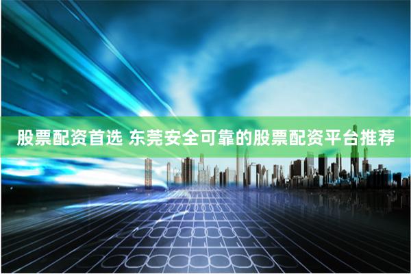 股票配资首选 东莞安全可靠的股票配资平台推荐