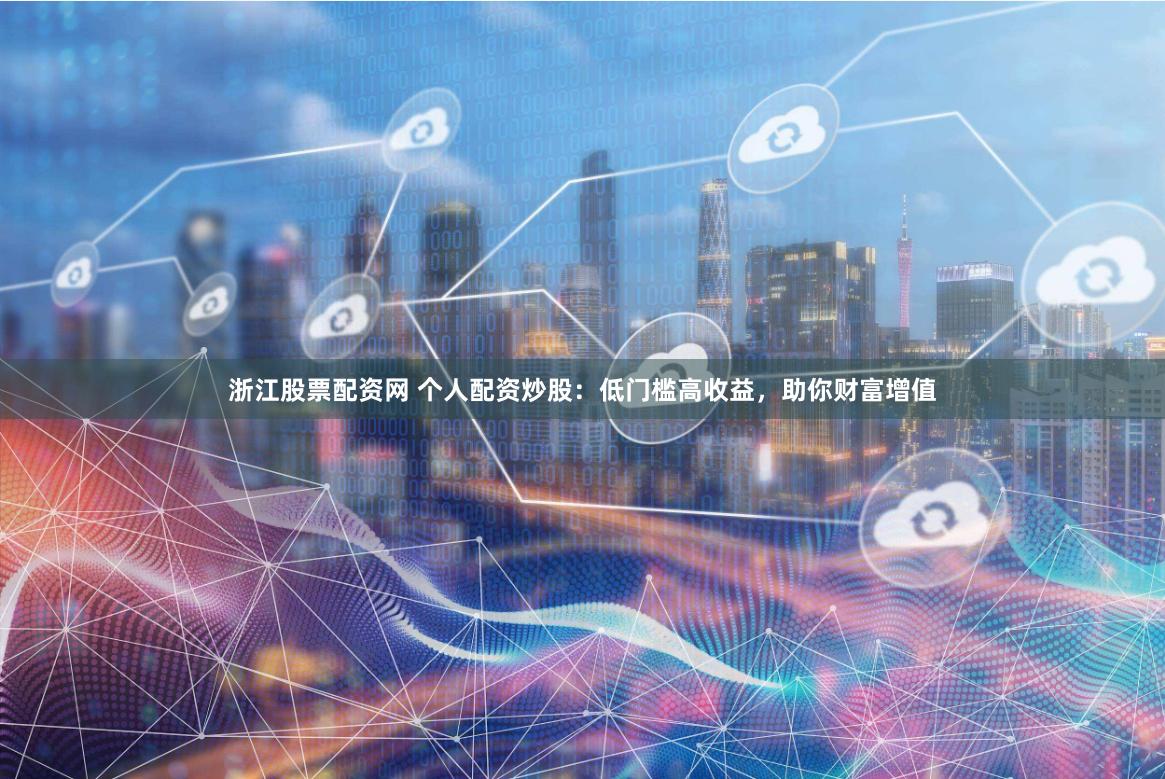 浙江股票配资网 个人配资炒股：低门槛高收益，助你财富增值