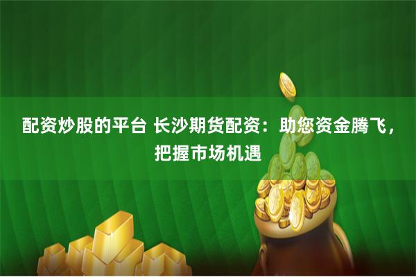 配资炒股的平台 长沙期货配资：助您资金腾飞，把握市场机遇