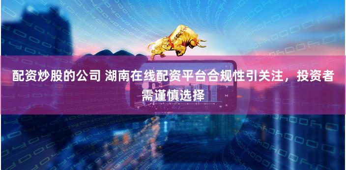 配资炒股的公司 湖南在线配资平台合规性引关注，投资者需谨慎选择