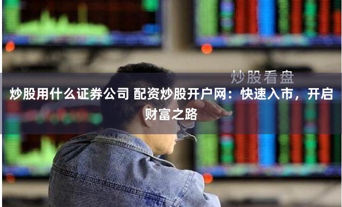 炒股用什么证券公司 配资炒股开户网：快速入市，开启财富之路