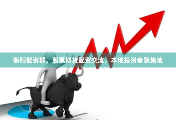 衡阳配资群，股票期货配资交流，本地投资者聚集地