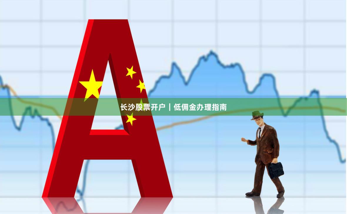 长沙股票开户｜低佣金办理指南